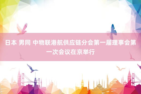日本 男同 中物联港航供应链分会第一届理事会第一次会议在京举行