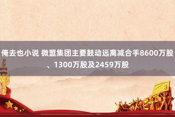 俺去也小说 微盟集团主要鼓动远离减合手8600万股、1300万股及2459万股