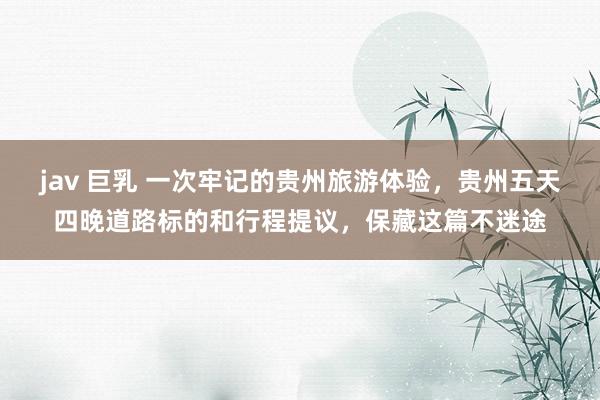 jav 巨乳 一次牢记的贵州旅游体验，贵州五天四晚道路标的和行程提议，保藏这篇不迷途