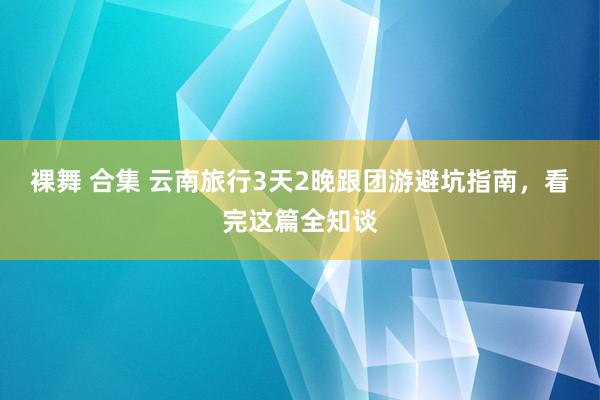 裸舞 合集 云南旅行3天2晚跟团游避坑指南，看完这篇全知谈