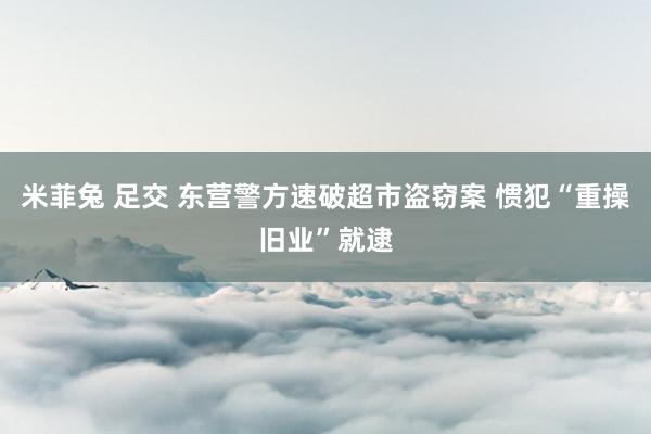 米菲兔 足交 东营警方速破超市盗窃案 惯犯“重操旧业”就逮