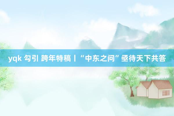 yqk 勾引 跨年特稿丨“中东之问”亟待天下共答