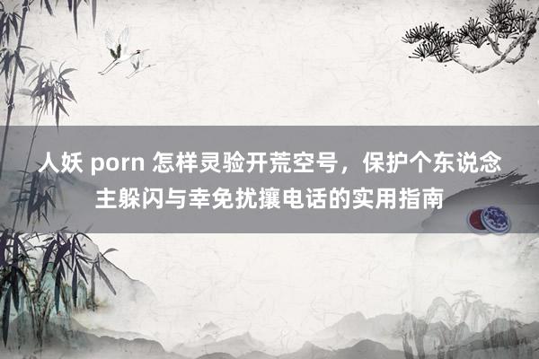人妖 porn 怎样灵验开荒空号，保护个东说念主躲闪与幸免扰攘电话的实用指南