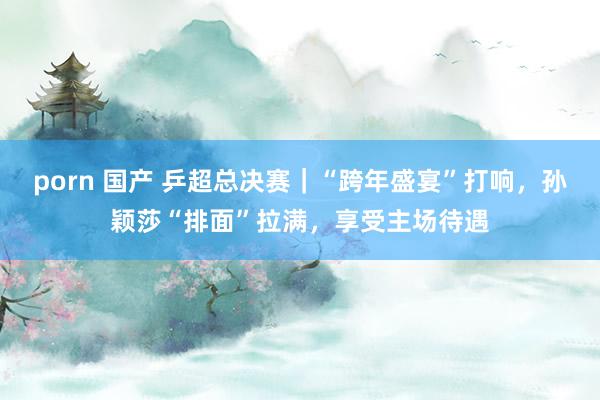 porn 国产 乒超总决赛｜“跨年盛宴”打响，孙颖莎“排面”拉满，享受主场待遇