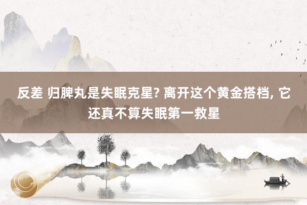 反差 归脾丸是失眠克星? 离开这个黄金搭档， 它还真不算失眠第一救星