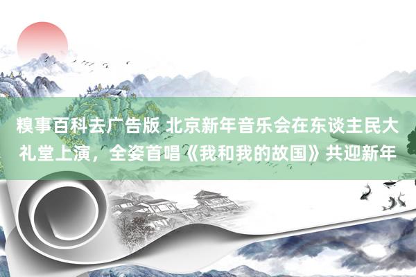 糗事百科去广告版 北京新年音乐会在东谈主民大礼堂上演，全姿首唱《我和我的故国》共迎新年
