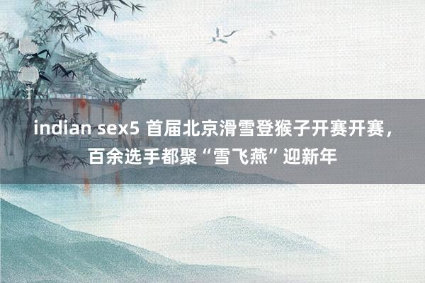 indian sex5 首届北京滑雪登猴子开赛开赛，百余选手都聚“雪飞燕”迎新年