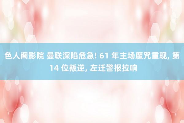 色人阁影院 曼联深陷危急! 61 年主场魔咒重现， 第 14 位叛逆， 左迁警报拉响