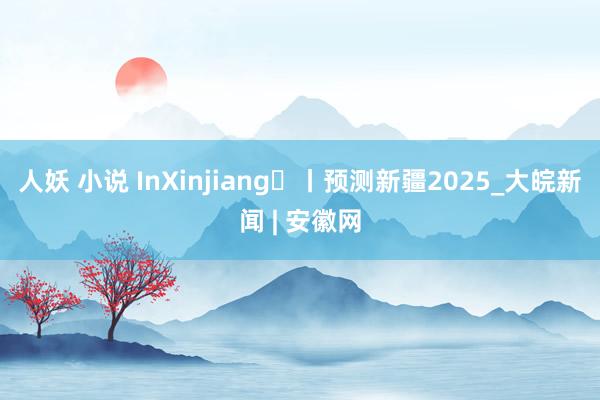 人妖 小说 InXinjiang㊶丨预测新疆2025_大皖新闻 | 安徽网