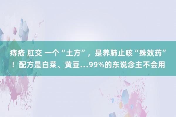 痔疮 肛交 一个“土方”，是养肺止咳“殊效药”！配方是白菜、黄豆…99%的东说念主不会用