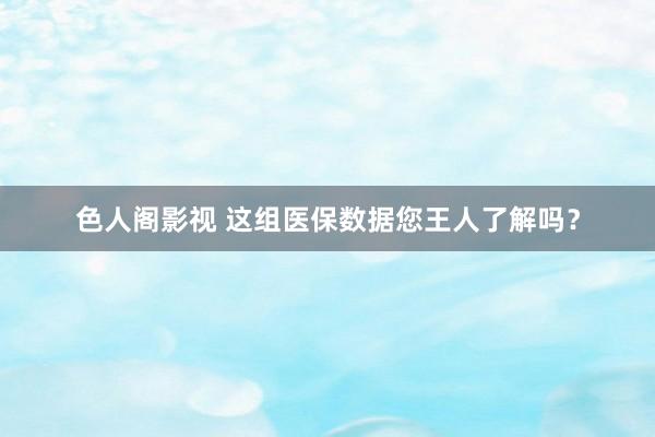色人阁影视 这组医保数据您王人了解吗？