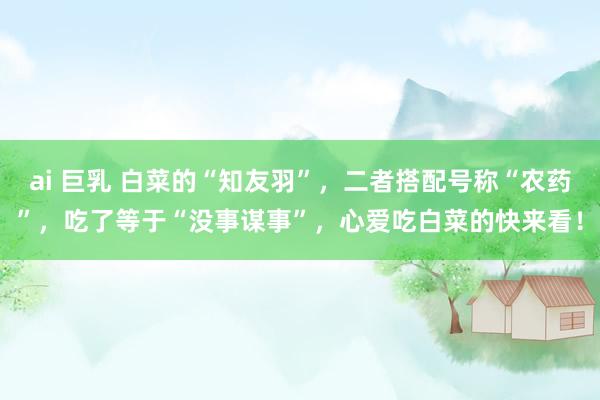 ai 巨乳 白菜的“知友羽”，二者搭配号称“农药”，吃了等于“没事谋事”，心爱吃白菜的快来看！