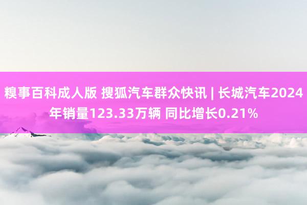 糗事百科成人版 搜狐汽车群众快讯 | 长城汽车2024年销量123.33万辆 同比增长0.21%