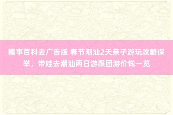 糗事百科去广告版 春节潮汕2天亲子游玩攻略保举，带娃去潮汕两日游跟团游价钱一览