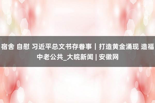 宿舍 自慰 习近平总文书存眷事｜打造黄金涌现 造福中老公共_大皖新闻 | 安徽网