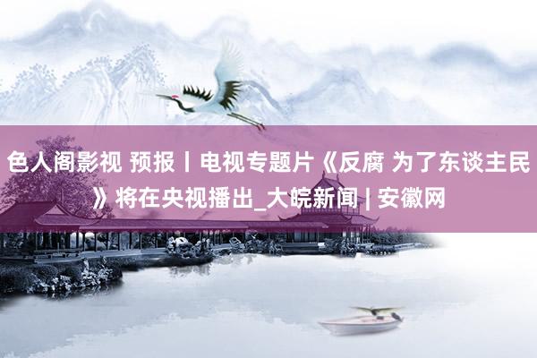 色人阁影视 预报丨电视专题片《反腐 为了东谈主民》将在央视播出_大皖新闻 | 安徽网
