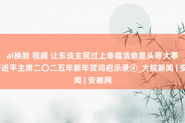 ai换脸 视频 让东谈主民过上幸福活命是头等大事——习近平主席二〇二五年新年贺词启示录④_大皖新闻 | 安徽网