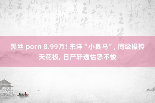黑丝 porn 8.99万! 东洋“小良马”， 同级操控天花板， 日产轩逸怙恶不悛
