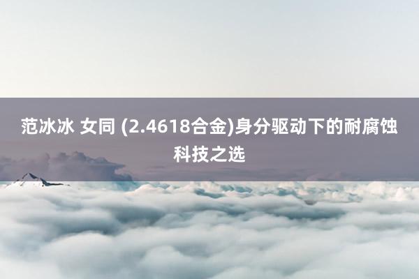 范冰冰 女同 (2.4618合金)身分驱动下的耐腐蚀科技之选