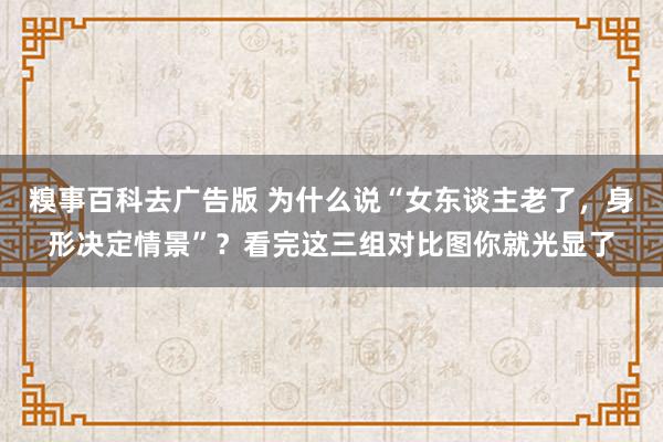 糗事百科去广告版 为什么说“女东谈主老了，身形决定情景”？看完这三组对比图你就光显了