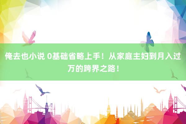 俺去也小说 0基础省略上手！从家庭主妇到月入过万的跨界之路！