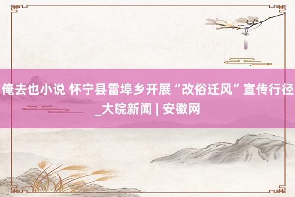 俺去也小说 怀宁县雷埠乡开展“改俗迁风”宣传行径_大皖新闻 | 安徽网