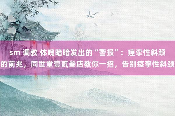 sm 调教 体魄暗暗发出的“警报”：痉挛性斜颈的前兆，同世堂壹贰叁店教你一招，告别痉挛性斜颈
