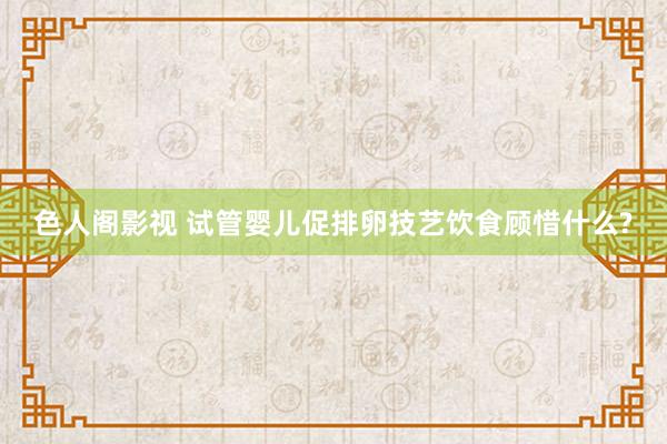 色人阁影视 试管婴儿促排卵技艺饮食顾惜什么?