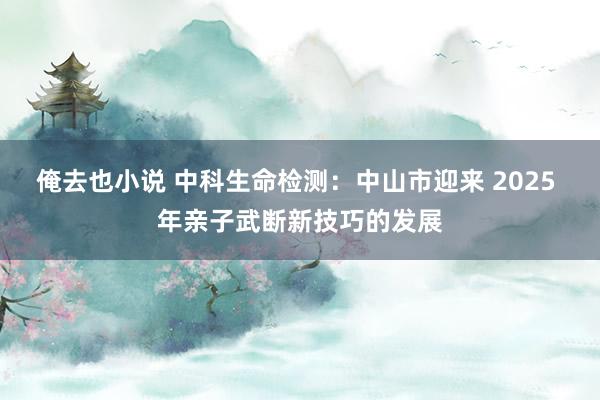 俺去也小说 中科生命检测：中山市迎来 2025 年亲子武断新技巧的发展
