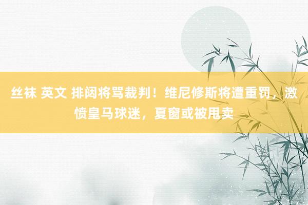 丝袜 英文 排闼将骂裁判！维尼修斯将遭重罚，激愤皇马球迷，夏窗或被甩卖