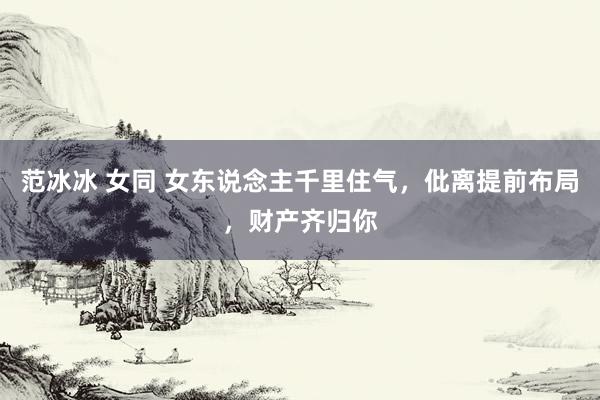 范冰冰 女同 女东说念主千里住气,仳离提前布局,财产齐归你