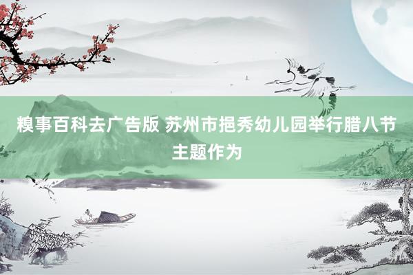 糗事百科去广告版 苏州市挹秀幼儿园举行腊八节主题作为