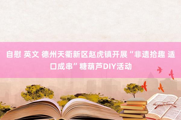 自慰 英文 德州天衢新区赵虎镇开展“非遗拾趣 适口成串”糖葫芦DIY活动