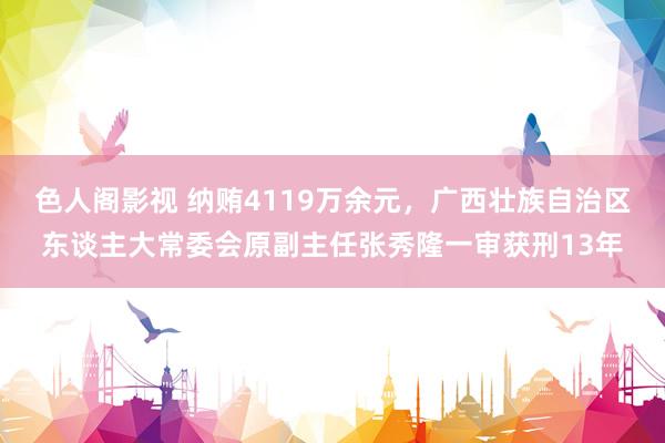 色人阁影视 纳贿4119万余元，广西壮族自治区东谈主大常委会原副主任张秀隆一审获刑13年