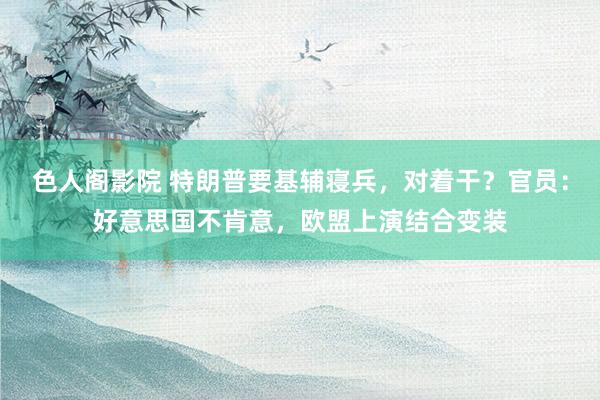 色人阁影院 特朗普要基辅寝兵，对着干？官员：好意思国不肯意，欧盟上演结合变装