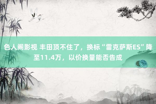 色人阁影视 丰田顶不住了，换标“雷克萨斯ES”降至11.4万，以价换量能否告成