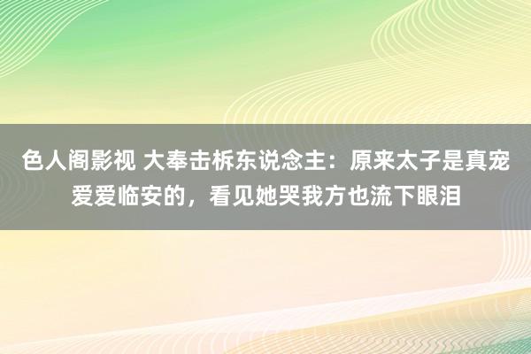 色人阁影视 大奉击柝东说念主：原来太子是真宠爱爱临安的，看见她哭我方也流下眼泪