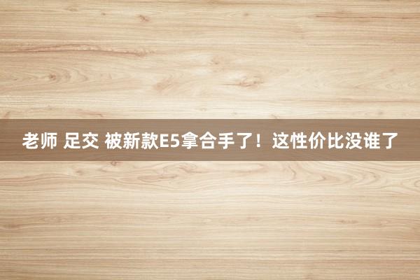 老师 足交 被新款E5拿合手了！这性价比没谁了