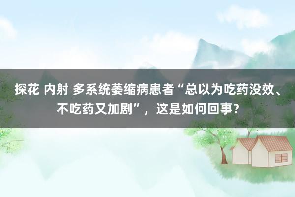 探花 内射 多系统萎缩病患者“总以为吃药没效、不吃药又加剧”，这是如何回事？