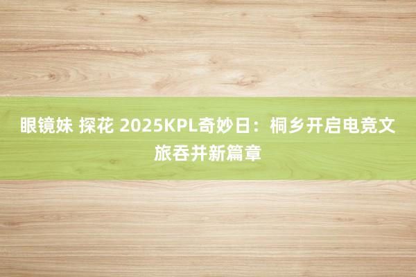 眼镜妹 探花 2025KPL奇妙日：桐乡开启电竞文旅吞并新篇章