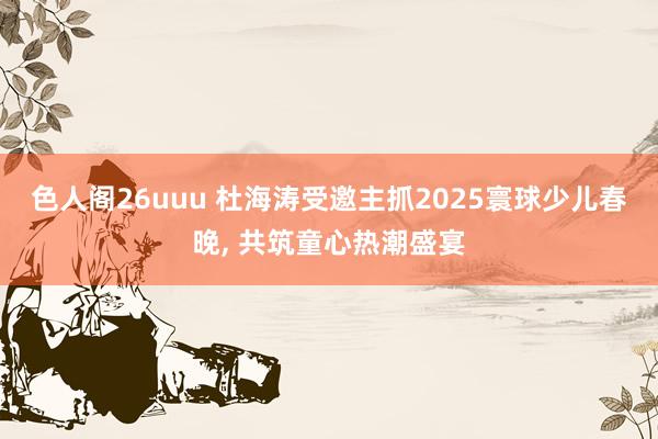 色人阁26uuu 杜海涛受邀主抓2025寰球少儿春晚， 共筑童心热潮盛宴