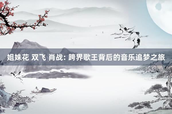 姐妹花 双飞 肖战: 跨界歌王背后的音乐追梦之旅