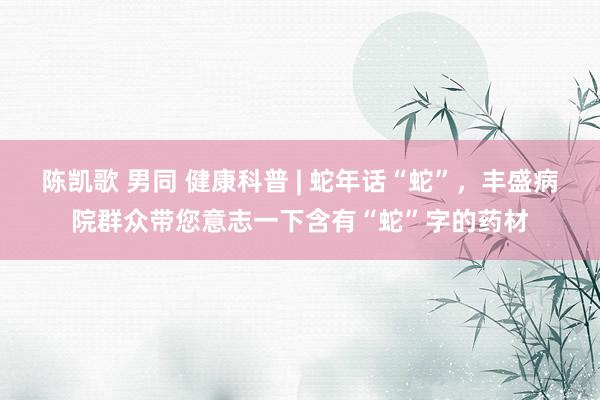 陈凯歌 男同 健康科普 | 蛇年话“蛇”，丰盛病院群众带您意志一下含有“蛇”字的药材