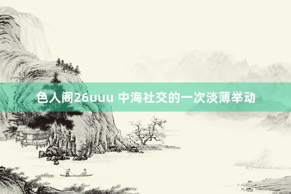 色人阁26uuu 中海社交的一次淡薄举动