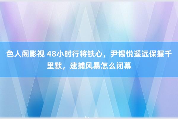 色人阁影视 48小时行将铁心，尹锡悦遥远保握千里默，逮捕风暴怎么闭幕