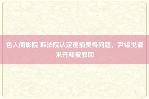 色人阁影院 韩法院认定逮捕莫得问题，尹锡悦请求开释被驳回