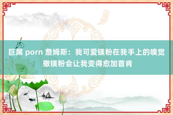 巨屌 porn 詹姆斯：我可爱镁粉在我手上的嗅觉 撒镁粉会让我变得愈加首肯