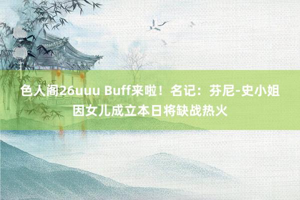 色人阁26uuu Buff来啦！名记：芬尼-史小姐因女儿成立本日将缺战热火