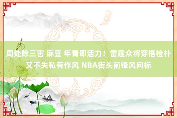 周处除三害 麻豆 年青即活力！雷霆众将穿搭检朴又不失私有作风 NBA街头前锋风向标