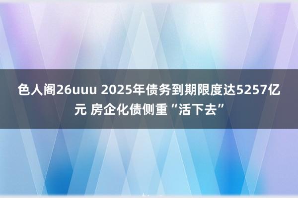 色人阁26uuu 2025年债务到期限度达5257亿元 房企化债侧重“活下去”
